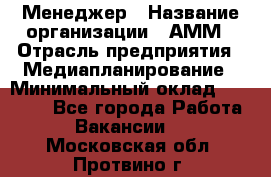 Менеджер › Название организации ­ АММ › Отрасль предприятия ­ Медиапланирование › Минимальный оклад ­ 30 000 - Все города Работа » Вакансии   . Московская обл.,Протвино г.